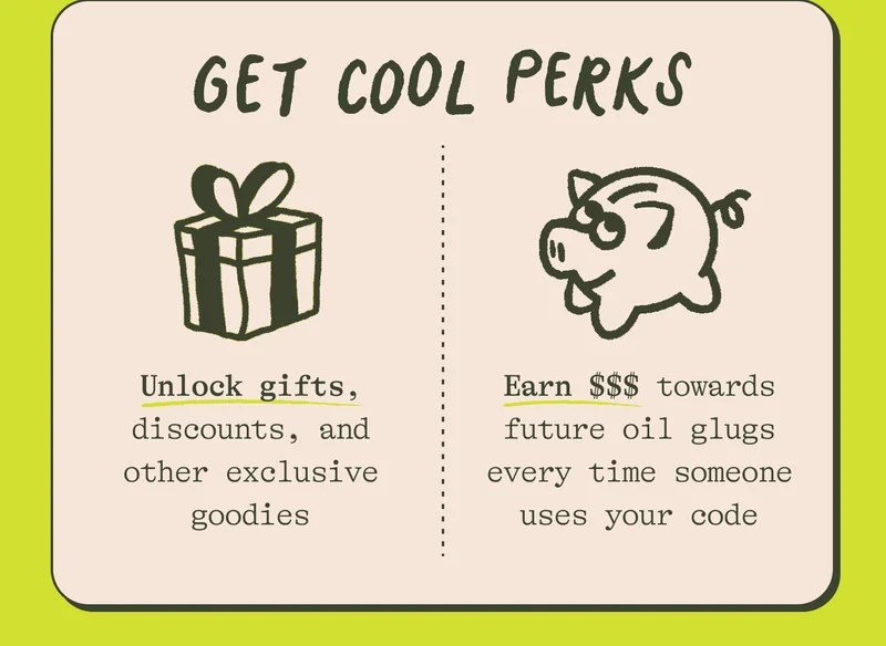 Get cool perks. Unlock gifts, discounts, and other exclusive goodies. Earn $4.59 towards future oil glugs every time someone uses your code.
