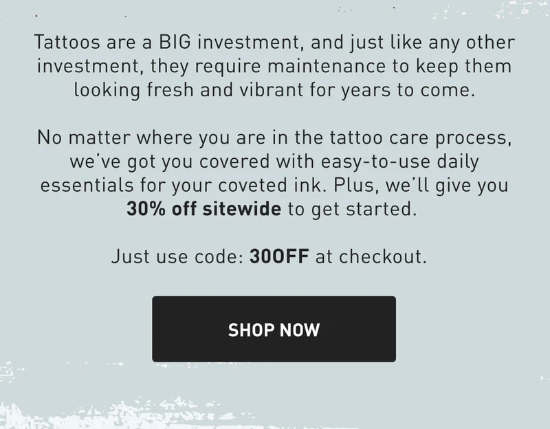 Tattoos are a BIG investment, and just like any other investment, they require maintenance to keep them looking fresh and vibrant for years to come. No matter where you are in the tattoo care process, we’ve got you covered with easy-to-use daily essentials for your coveted ink. Plus, we’ll give you 30% off sitewide to get started.   Just use code: 30OFF at checkout.&nbsp;SHOP NOW