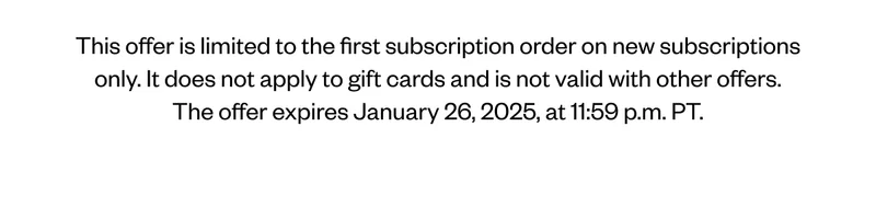 This offer is limited to the first subscription order on new subscriptions only. It does not apply to gift cards and is not valid with other offers. The offer expires January 26, 2025, at 11:59 p.m. PT. This offer is limited to the first subscription order on new subscriptions only. It does not apply to gift cards and is not valid with other offers. The offer expires January 26, 2025, at 11:59 p.m. PT.