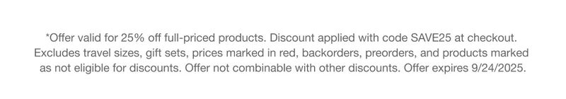*Offer valid for 25% off full-priced products. Discount applied with code discount code at checkout.  Excludes travel sizes, gift sets, prices marked in red, backorders, preorders, and products marked  as not eligible for discounts. Offer not combinable with other discounts. Offer expires 9/24/2025.