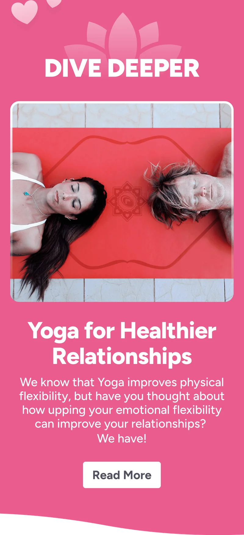 Dive Deeper Yoga for Healthier Relationships We know that Yoga improves physical flexibility, but have you thought about how upping your emotional flexibility can improve your relationships?  We have! Read More