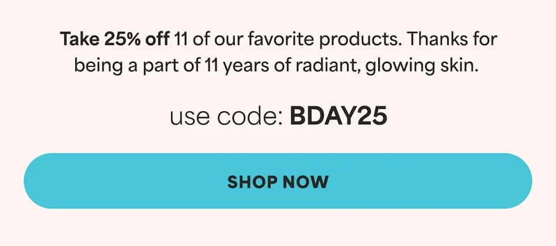 Take 25% off 11 of our favorite products. Use code [XXX]. Thanks for being a part of 11 years of radiant, glowing skin. Use Code: discount code -- SHOP NOW