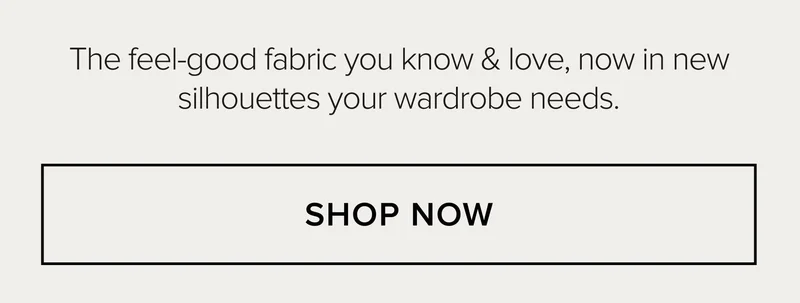 THE FEEL-GOOD FABRIC YOU KNOW & LOW, NOW IN NEW SILHOUETTES YOUR WARDROBE NEEDS. SHOP NOW