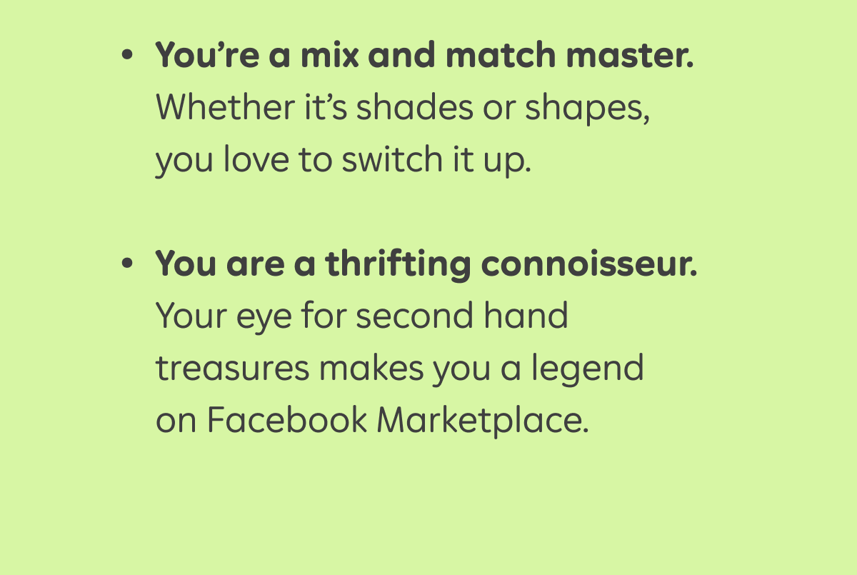 - You’re a mix and match master. Whether it’s shades or shapes, you love to switch it up.  - You are a thrifting connoisseur. Your eye for second hand treasures makes you a legend on Facebook Marketplace.