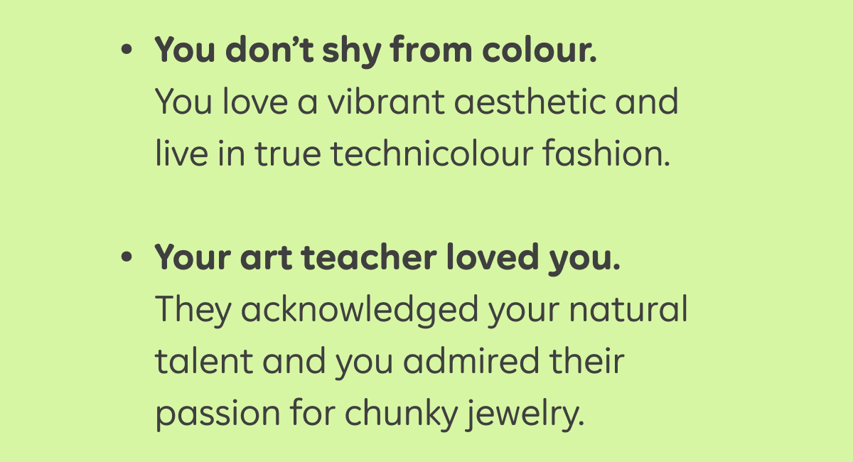 - You don’t shy from color. You love a vibrant aesthetic and live in true technicolour fashion.  - Your art teacher loved you. They acknowledged your natural talent and you admired their passion for chunky jewelry.