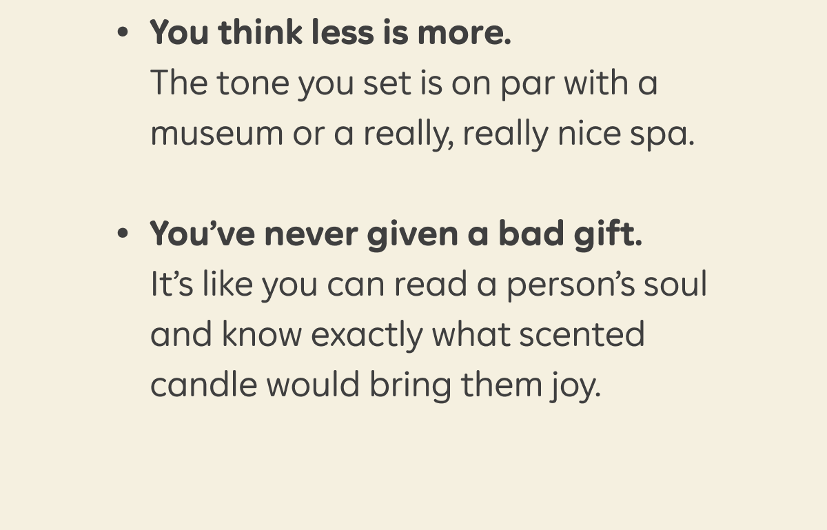 - You think less is more. The tone you set is on par with a museum, or a really, really nice spa.  - You’ve never given a bad gift. It’s like you can read a person’s soul and know exactly what scented candle would bring them joy.