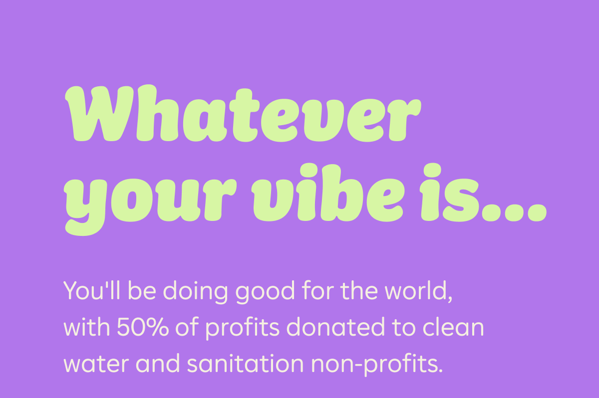 Whatever your vibe is... You'll be doing good for the world, with 50% of profits donated to clean water and sanitation non-profits