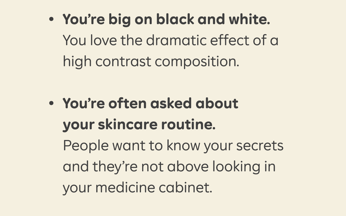 - You’re big on black and white. You love the dramatic effect of a high contrast composition.  - You’re often asked about your skincare routine. People want to know your secrets and they’re not above looking in your medicine cabinet.