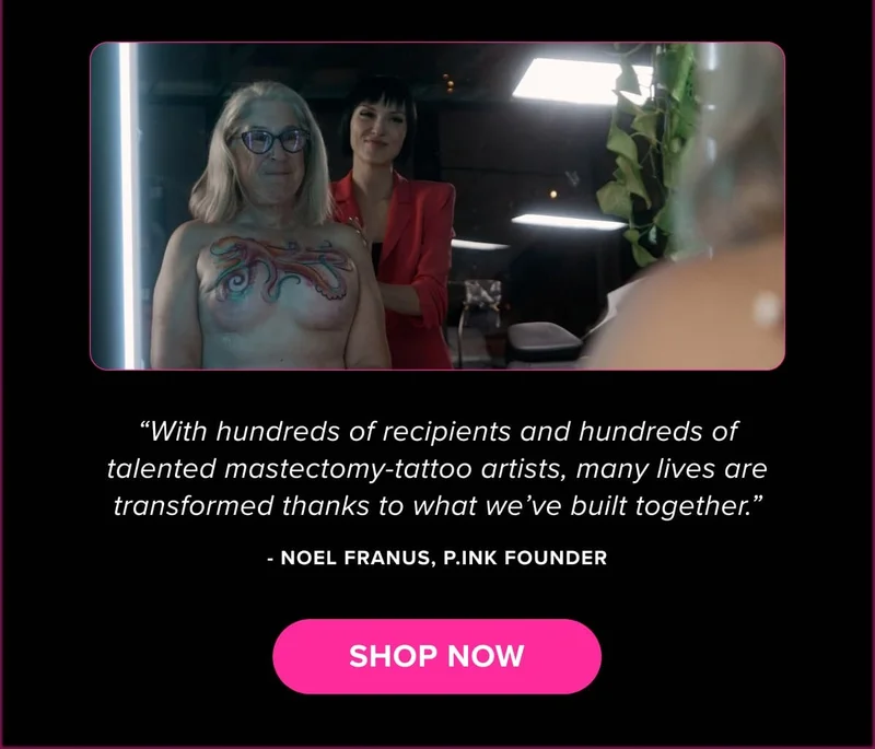 “With hundreds of recipients and hundreds of talented mastectomy-tattoo artists, many lives are transformed thanks to what we’ve built together.” - Noel Franus, P.ink Founder