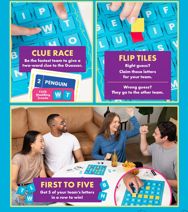 CLUE RACE- Be the fastest team to give a two-word clue to the Guesser. | FLIP TILES- Right guess? Claim those letters for your team. Wrong guess? They go to the other team. | FIRST TO FIVE - Get 5 your team's letters in a row to win!