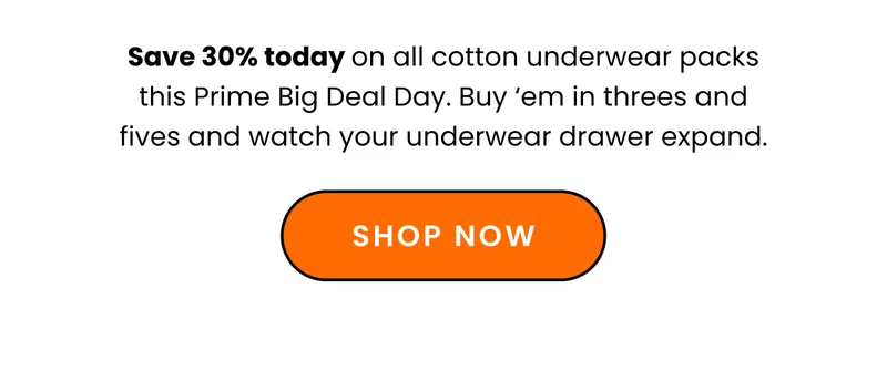 Body: Save 30% on all cotton underwear packs this Prime Big Deal Day. Buy ‘em in threes and fives and watch your underwear drawer expand. CTA: Shop Now
