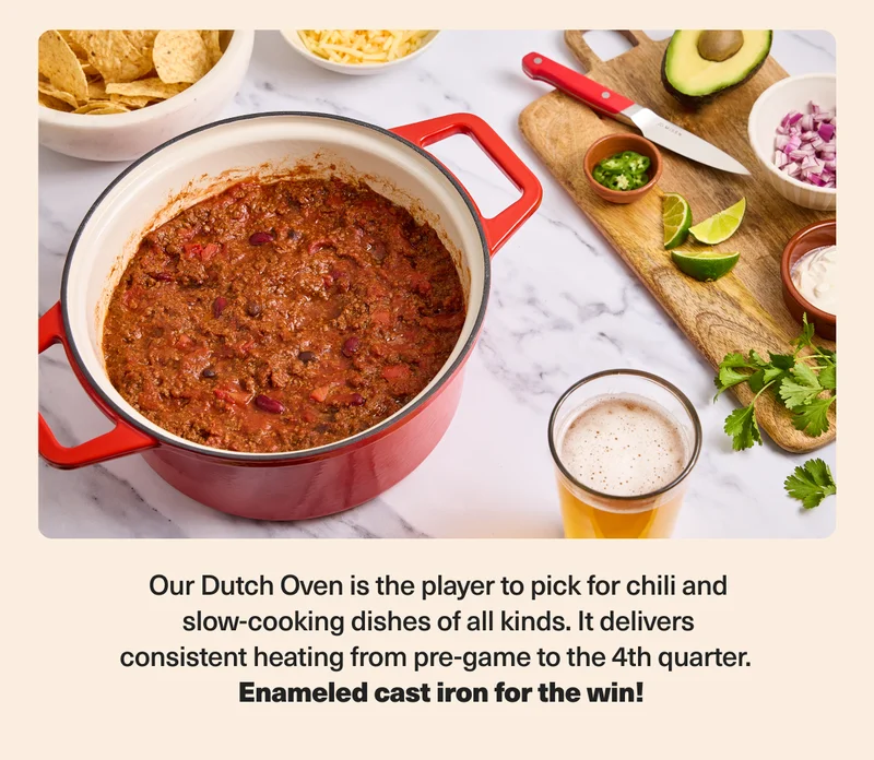 Our Dutch Oven is the player to pick for chili and slow-cooking dishes of all kinds. Enameled cast iron for the win!