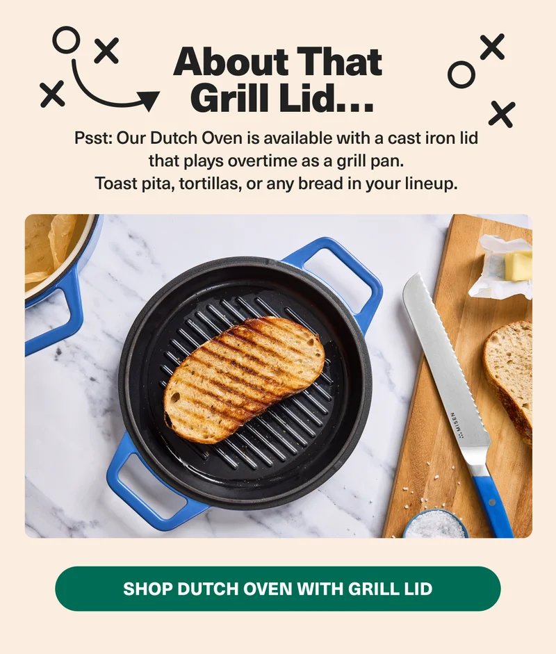 Psst: Our Dutch Oven is available with a cast iron lid that plays overtime as a grill pan. Shop Dutch Oven with Grill Lid