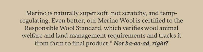 Merino is naturally super soft, not scratchy, and temp-regulating. Even better, our Merino Wool is certified to the Responsible Wool Standard, which verifies wool animal welfare and land management requirements and tracks it from farm to final product.* Not ba-aa-ad, right?