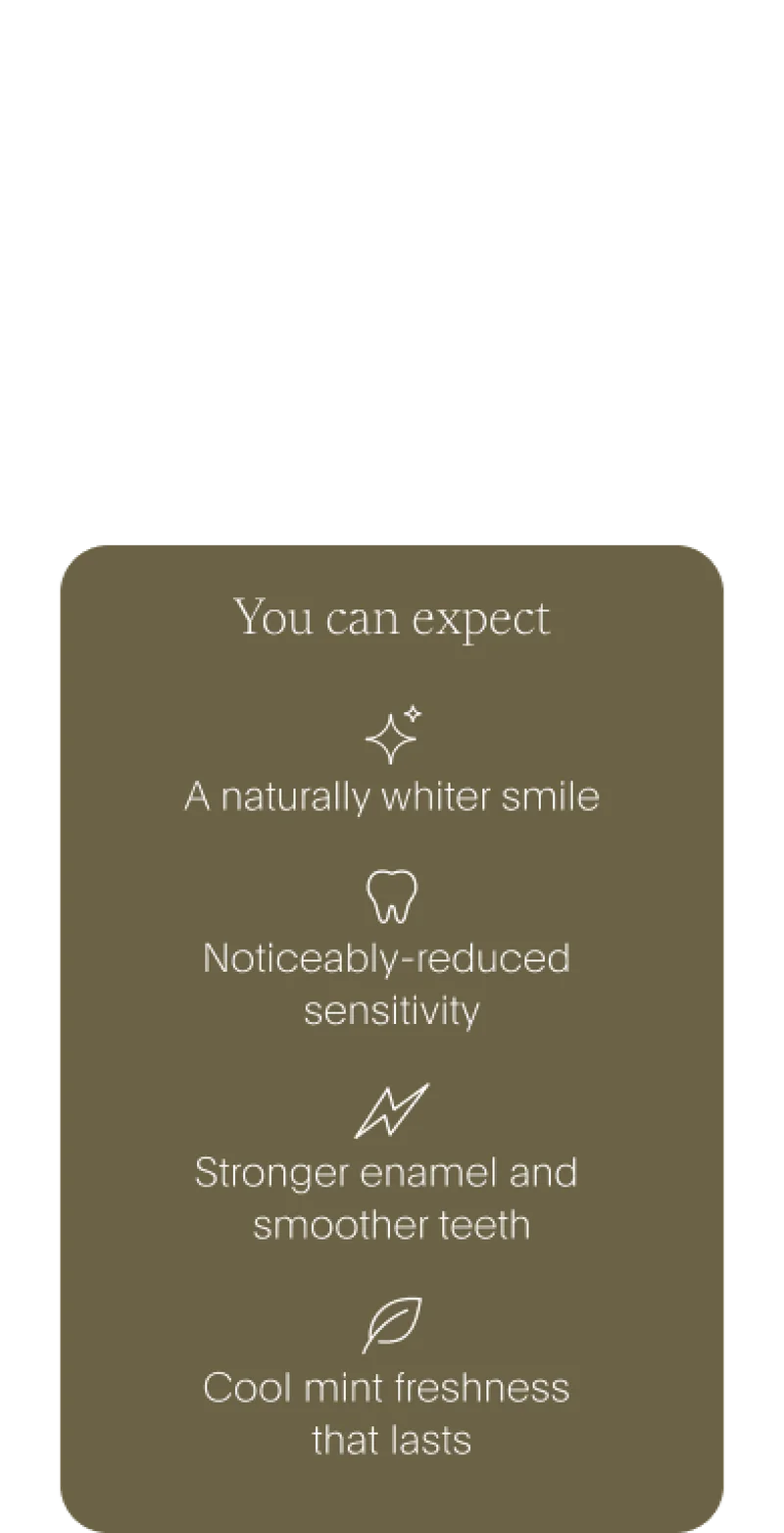 you can expect: a naturally whiter smile /// noticeably-reduced sensitivity /// stronger enamel and smoother teeth /// cool mint freshness that lasts