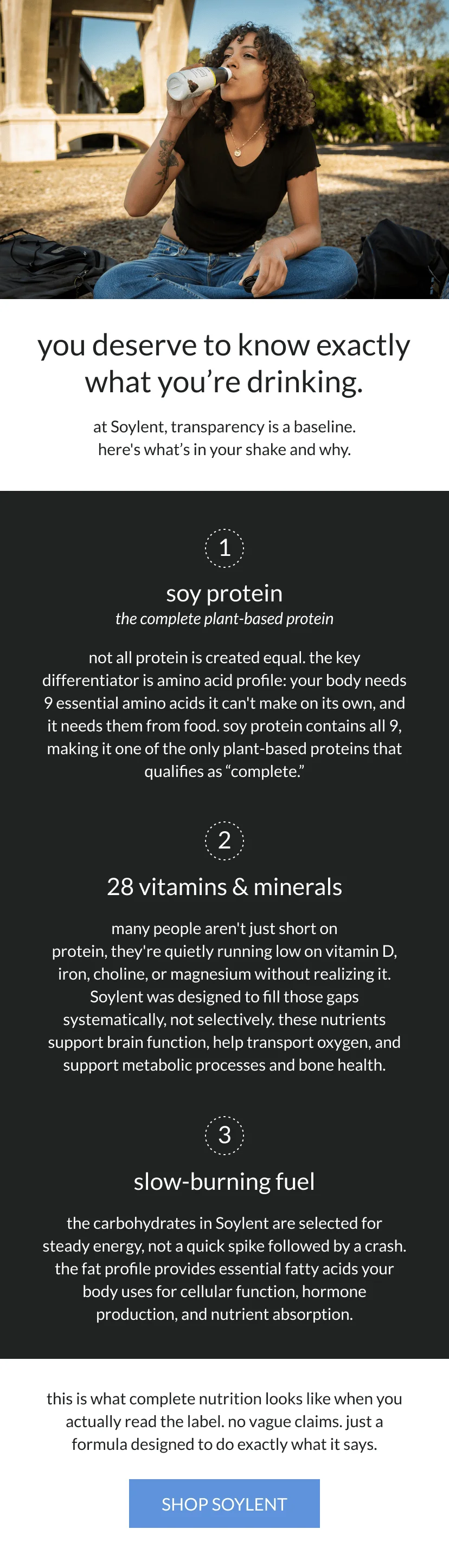 you deserve to know exactly what you're drinking.   at Soylent, transparency is a baseline. here's what’s in your shake and why.       soy protein: the complete plant-based protein    not all protein is created equal. the key differentiator is amino acid profile: your body needs 9 essential amino acids it can't make on its own, and it needs them from food. soy protein contains all 9, making it one of the only plant-based proteins that qualifies as “complete.”       28 vitamins & minerals   many people aren't just short on protein, they're quietly running low on vitamin D, iron, choline, or magnesium without realizing it. Soylent was designed to fill those gaps systematically, not selectively. these nutrients support brain function, help transport oxygen, and support metabolic processes and bone health.       slow-burning fuel   the carbohydrates in Soylent are selected for steady energy, not a quick spike followed by a crash. the fat profile provides essential fatty acids your body uses for cellular function, hormone production, and nutrient absorption.      this is what complete nutrition looks like when you actually read the label. no vague claims. just a formula designed to do exactly what it says.