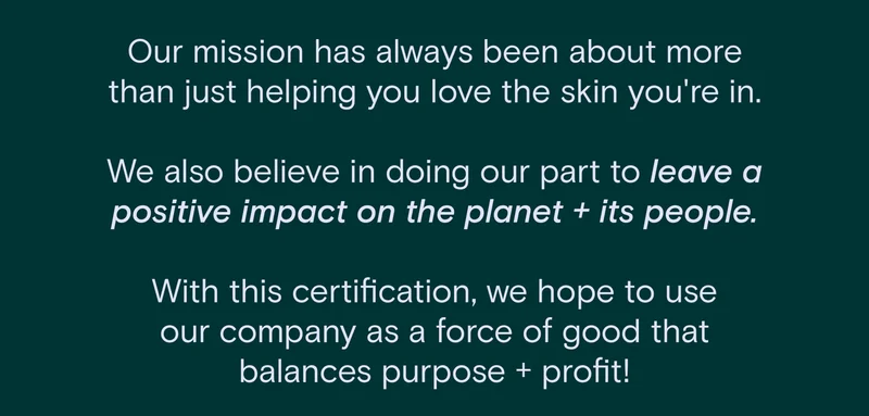 Our mission has always been about more than just helping you love the skin you're in. We also believe in doing our part to leave a positive impact on the planet and its people. With this certification, we hope to use our company as a force of good that balances purpose and profit!
