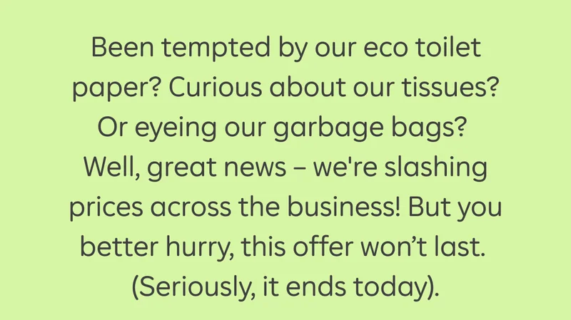 Been tempted by our eco toilet paper? Curious about our tissues? Or eyeing our garbage bags? Well, great news - we're slashing prices across the business! But you better hurry, this offer won't last. (Seriously, it ends today).