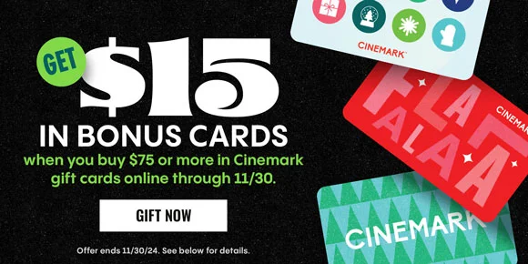 GET $15 IN BONUS CARDS WHEN YOU BUY $75 MORE IN CINEMARK GIFT CARDS ONLINE THROUGH 11/30 | GIFT NOW > | Offer ends 11/30/24. See below for details.