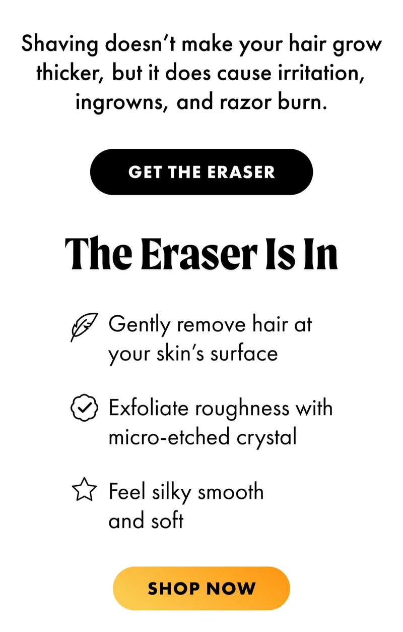 H2: The Eraser Is In S2: [Leaf Icon] Gently remove hair at your skin’s surface [Check mark icon] Exfoliate roughness with micro-etched crystal [Star Icon] Feel silky smooth and soft CTA2: SHOP NOW