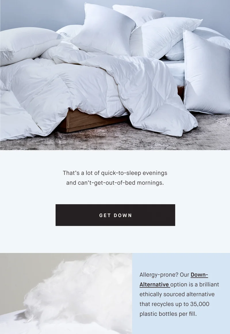 That’s a lot of quick-to-sleep evenings and can’t-get-out-of-bed mornings. GET DOWN Allergy-prone? Our Down-Alternative option is a brilliant ethically sourced alternative that recycles up to 35,000 plastic bottles per fill.