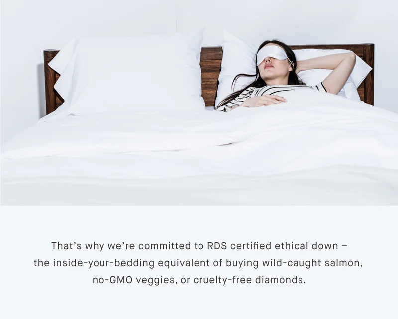 That’s why we’re committed to RDS certified ethical down – the inside-your-bedding equivalent of buying wild-caught salmon,  no-GMO veggies, or cruelty-free diamonds.