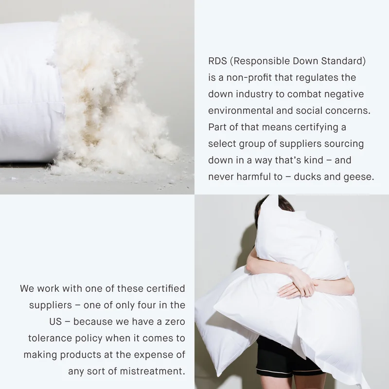 RDS (Responsible Down Standard) is a non-profit that regulates the down industry to combat negative environmental and social concerns. Part of that means certifying a select group of suppliers sourcing down in a way that’s kind – and never harmful to – ducks and geese. We work with one of these certified suppliers – one of only four in the US – because we have a zero tolerance policy when it comes to making products at the expense of any sort of mistreatment.