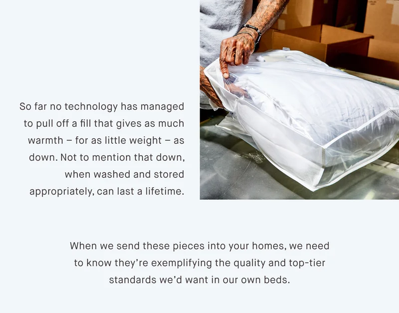So far no technology has managed to pull off a fill that gives as much warmth – for as little weight – as down. Not to mention that down, when washed and stored appropriately, can last a lifetime. When we send these pieces into your homes, we need to know they’re exemplifying the quality and top-tier standards we’d want in our own beds.