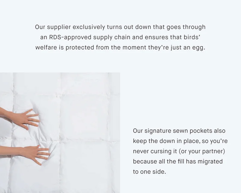 Our supplier exclusively turns out down that goes through an RDS-approved supply chain and ensures that birds’ welfare is protected from the moment they’re just an egg. Our signature sewn pockets also keep the down in place, so you’re never cursing it (or your partner) because all the fill has migrated to one side.
