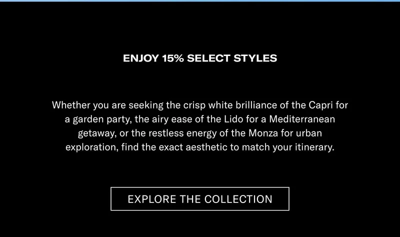 ENJOY 15% ON SELECT STYLES Whether you are seeking the crisp white brilliance of the Capri for a garden party, the airy ease of the Lido for a Mediterranean getaway, or the restless energy of the Monza for urban exploration, find the exact aesthetic to match your itinerary.  [EXPLORE THE COLLECTION]