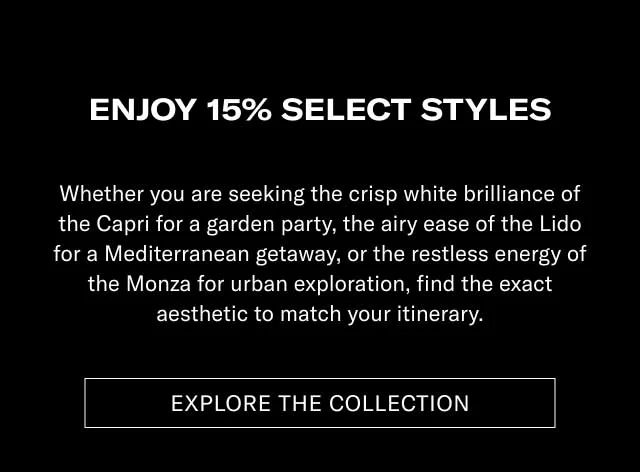 ENJOY 15% ON SELECT STYLES Whether you are seeking the crisp white brilliance of the Capri for a garden party, the airy ease of the Lido for a Mediterranean getaway, or the restless energy of the Monza for urban exploration, find the exact aesthetic to match your itinerary. [EXPLORE THE COLLECTION]