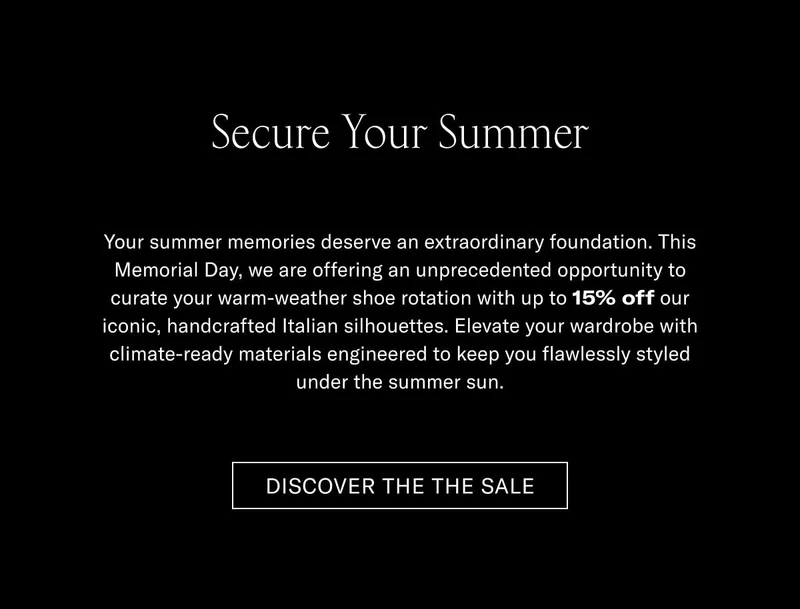 Secure Your Summer Your summer memories deserve an extraordinary foundation. This Memorial Day, we are offering an unprecedented opportunity to awaken your warm-weather shoe rotation with up to 15% off our iconic, handcrafted Italian silhouettes. Elevate your wardrobe with climate-ready materials engineered to keep you flawlessly styled under the summer sun.  [DISCOVER THE SALE]