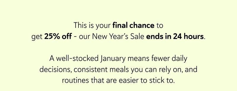 This is your final chance to get 25% off - our New Year’s Sale ends in 24 hours.  A well-stocked January means fewer daily decisions, consistent meals you can rely on, and routines that are easier to stick to.