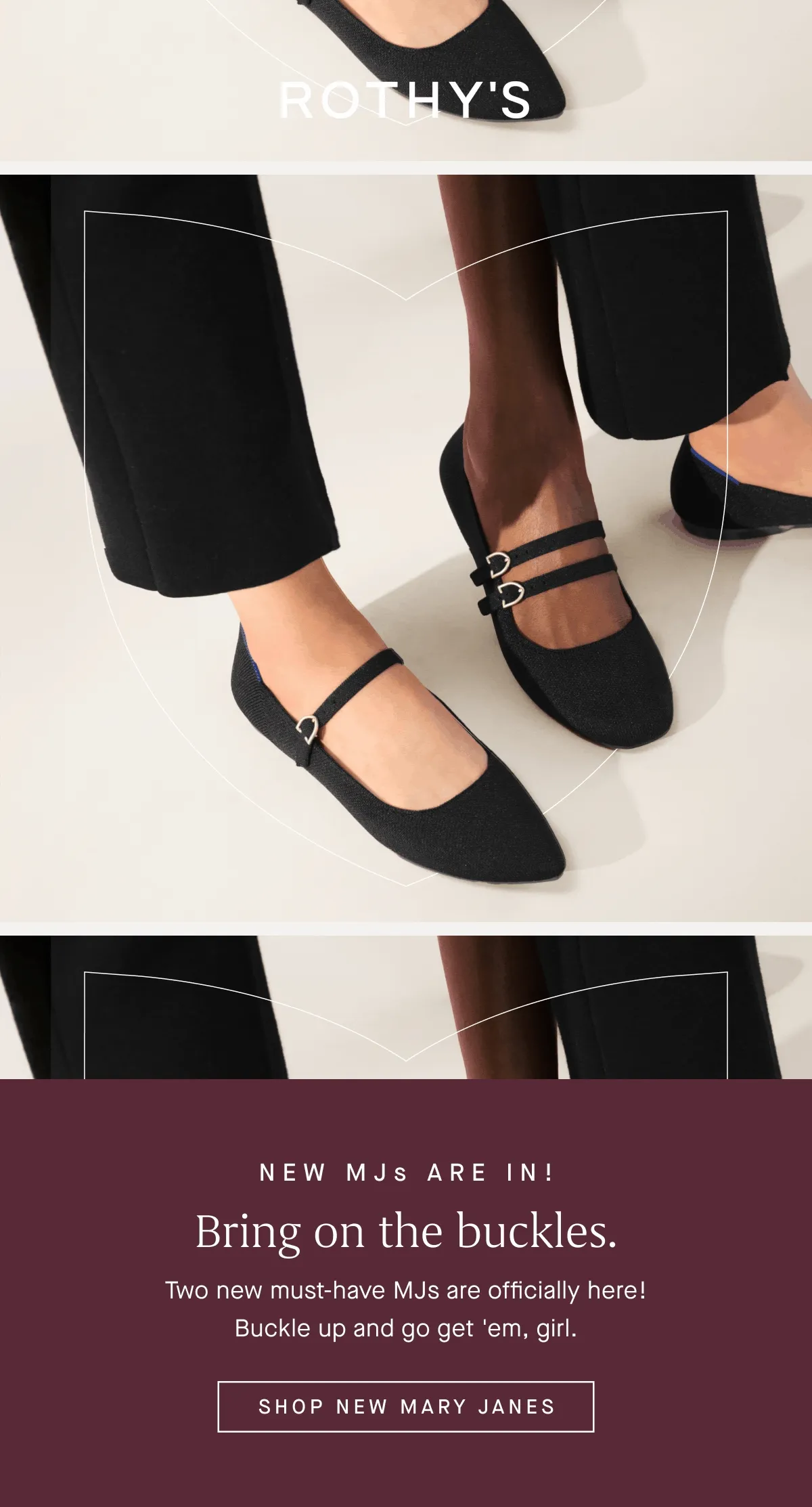 NEW MJs ARE IN! Bring on the buckles. Two new must-have MJs are officially here! Buckle up and go get 'em, girl. SHOP NEW MARY JANES