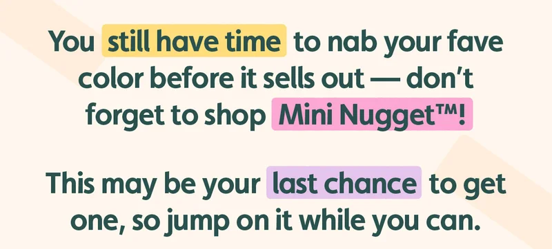 You still have time to nab your fave color this holiday season before it sells out — don’t forget to shop Mini Nugget™! This may be your last chance to get one, so jump on it while you can.