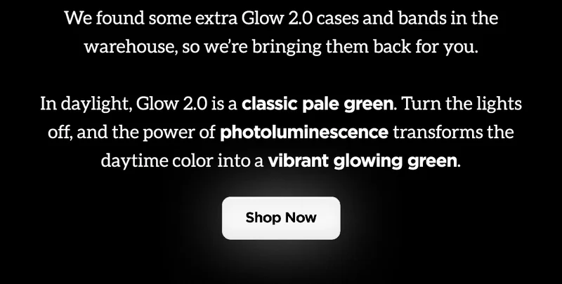 We found some extra Glow 2.0 cases and bands in the warehouse, so we're bringing them back for you. Glow 2.0 is a classic green. Turn the lights off, and the power of photoluminescence transforms the daytime color into a vibrant glowing green. Shop Now.