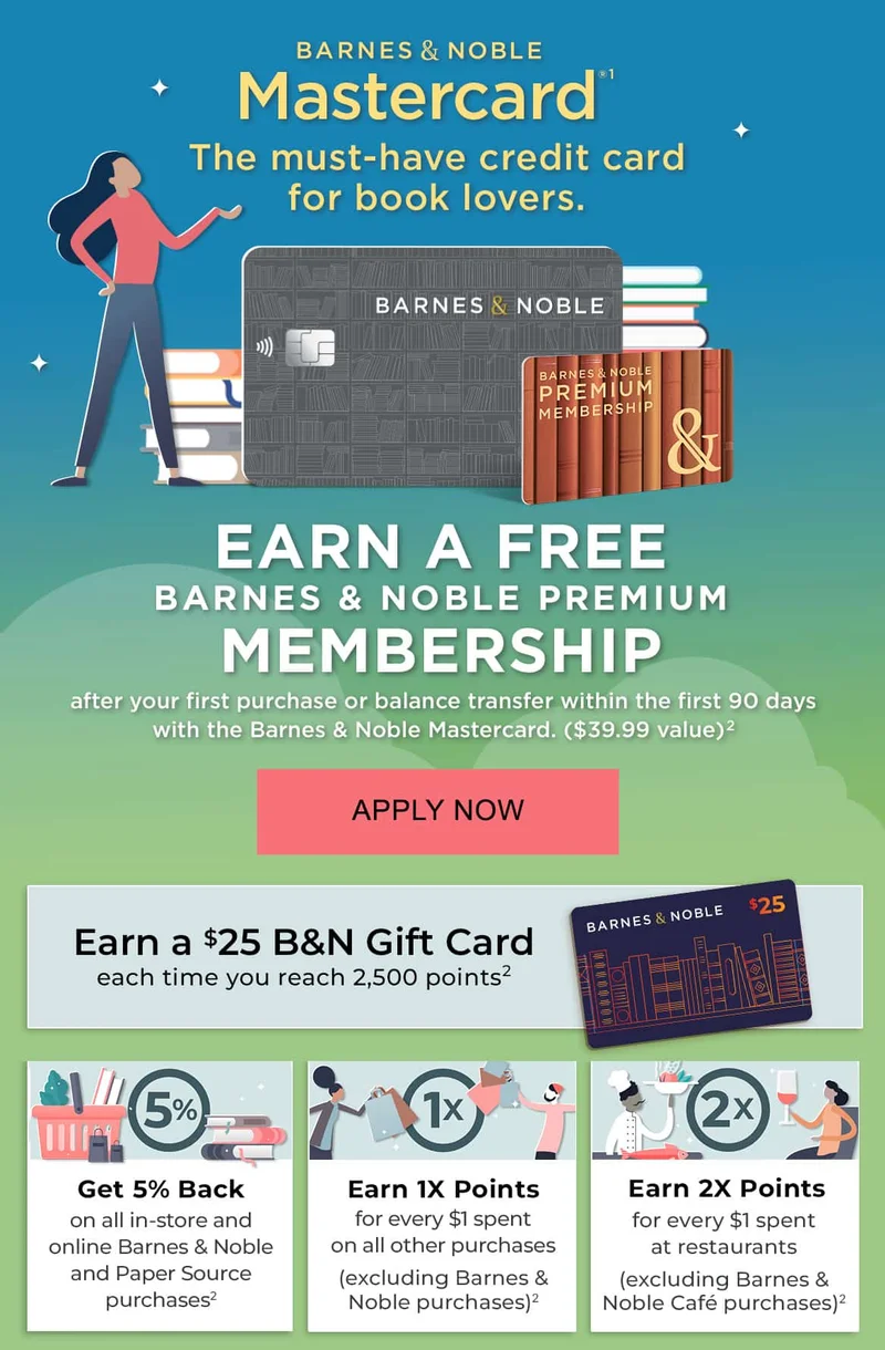 Barnes & Noble Mastercard(1): The must-have credit card for book lovers. EARN A FREE BARNES & NOBLE PREMIUM MEMBERSHIP after your first purchase or balance transfer within the first 90 days with the Barnes & Noble Mastercard. ($39.99 value)(2). APPLY NOW. RECTANGLE: Earn a $25 B&N Gift Card each time you reach 2,500 points(2) SQUARE 1: Get 5% Back on all in-store and online Barnes & Noble and Paper Source purchases(2) SQUARE 2: Earn 1x Points for every $1 spent on all other purchases (excluding Barnes & Noble purchases)(2) SQUARE 3: Earn 2x Points for every $1 spent at restaurants (excluding Barnes & Noble Café purchases)(2)