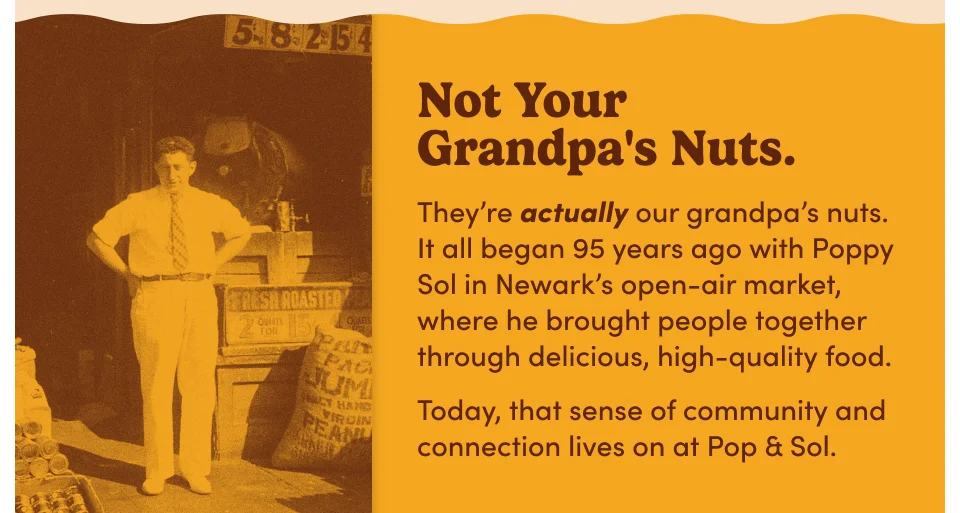 Not Your Grandpa's Nuts. They're actually our grandpa's nuts. It all began 95 years ago with Poppy Sol in Newark's open-air market, where he brought people together through delicious, high quality food. Today, that sense of community and connection lives on at Pop& Sol.