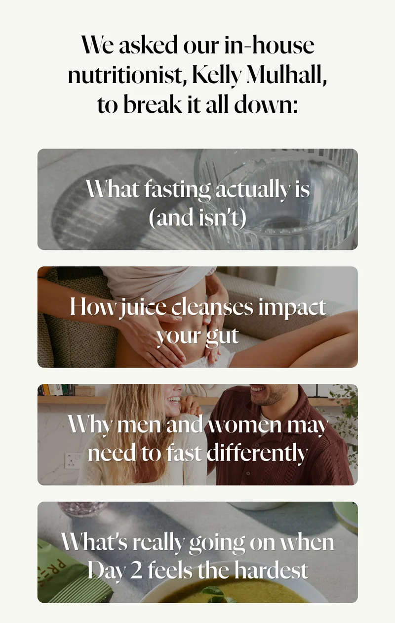 We asked our in-house nutritionist, Kelly Mulhall, to break it all down: What fasting actually is (and isn’t)   How juice cleanses impact your gut   Why men and women may need to fast differently   What’s really going on when Day 2 feels the hardest