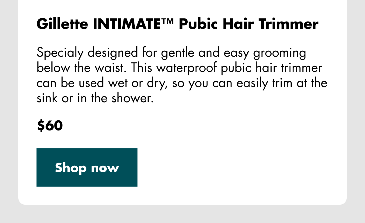 Gillette INTIMATE™ Pubic Hair Trimmer - Specialy designed for gentle and easy grooming below the waist. This waterproof pubic hair trimmer can be used wet or dry, so you can easily trim at the sink or in the shower. $60. Shop now