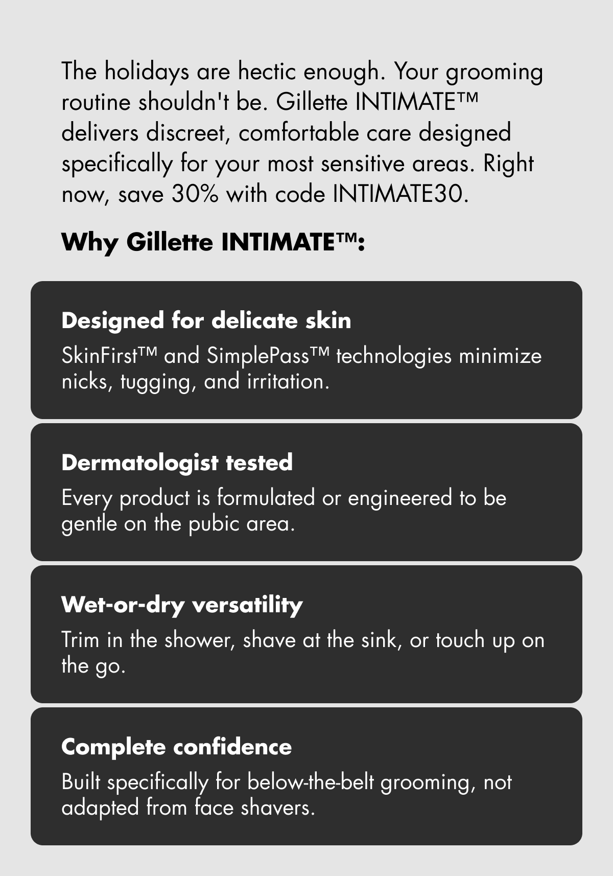 The holidays are hectic enough. Your grooming routine shouldn't be. Gillette INTIMATE™ delivers discreet, comfortable care designed specifically for your most sensitive areas. Right now, save 30% with code discount code. Why Gillette INTIMATE™: Designed for delicate skin: SkinFirst™ and SimplePass™ technologies minimize nicks, tugging, and irritation. Dermatologist tested: Every product is formulated or engineered to be gentle on the pubic area. Wet-or-dry versatility: Trim in the shower, shave at the sink, or touch up on the go. Complete confidence: Built specifically for below-the-belt grooming, not adapted from face shavers.
