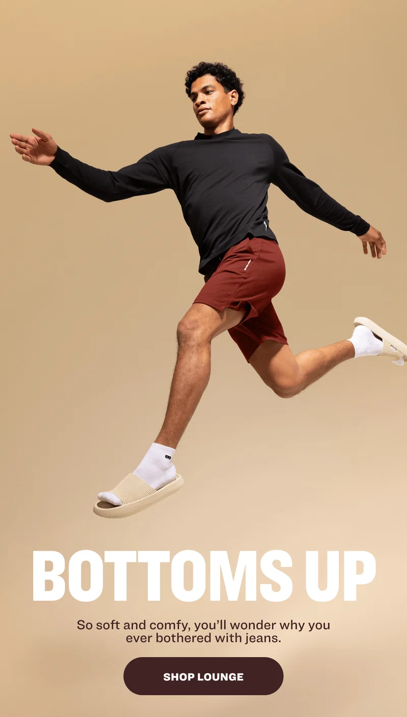 BOTTOMS UP So soft and comfy, you’ll wonder why you ever bothered with jeans. SHOP LOUNGE
