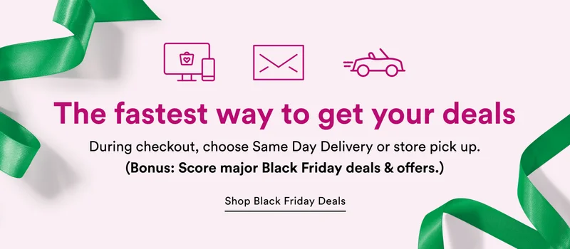 The fastest way to get your deals | During checkout, choose Same Day Delivery or store pick up. (Bonus: Score major Black Friday deals & offers.)