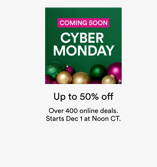 COMING SOON | CYBER MONDAY | Up to 50% off | Over 400 online deals. Starts Dec1 at Noon CT.
