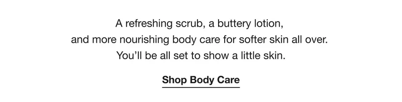 A refreshing scrub, a buttery lotion,  and more nourishing body care for softer skin all over.  You’ll be all set to show a little skin. | Shop Body Care