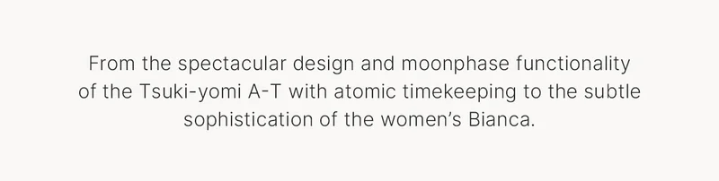 From the spectacular design and moonphase functionality of the Tsuki-yomi A-T with atomic timekeeping to the subtle sophistication of the women’s Bianca.