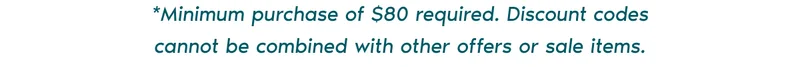 *Minimum purchase of $80 required. Discount codes cannot be combined with other offers or sale items.