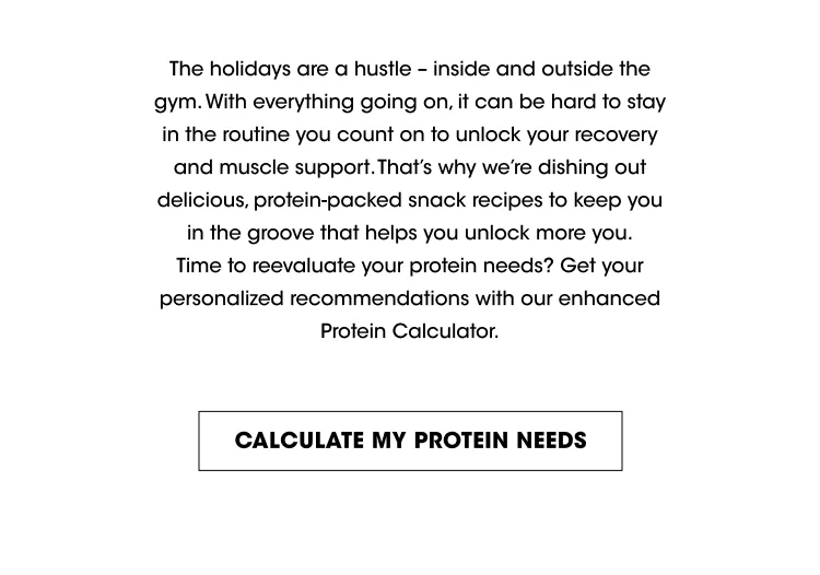 The holidays are a hustle - inside and outside the gym. With everything going on, it can be hard to stay in the routine you count on to unlock your recovery and muscle support. That's why we're dishing out delicious, protein-packed snack recipes to keep you in the groove that helps you unlock more you. Time to reevaluate your protein needs? Get your personalized recommendations with our enhanced Protein Calculator. CALCULATE MY PROTEIN NEEDS