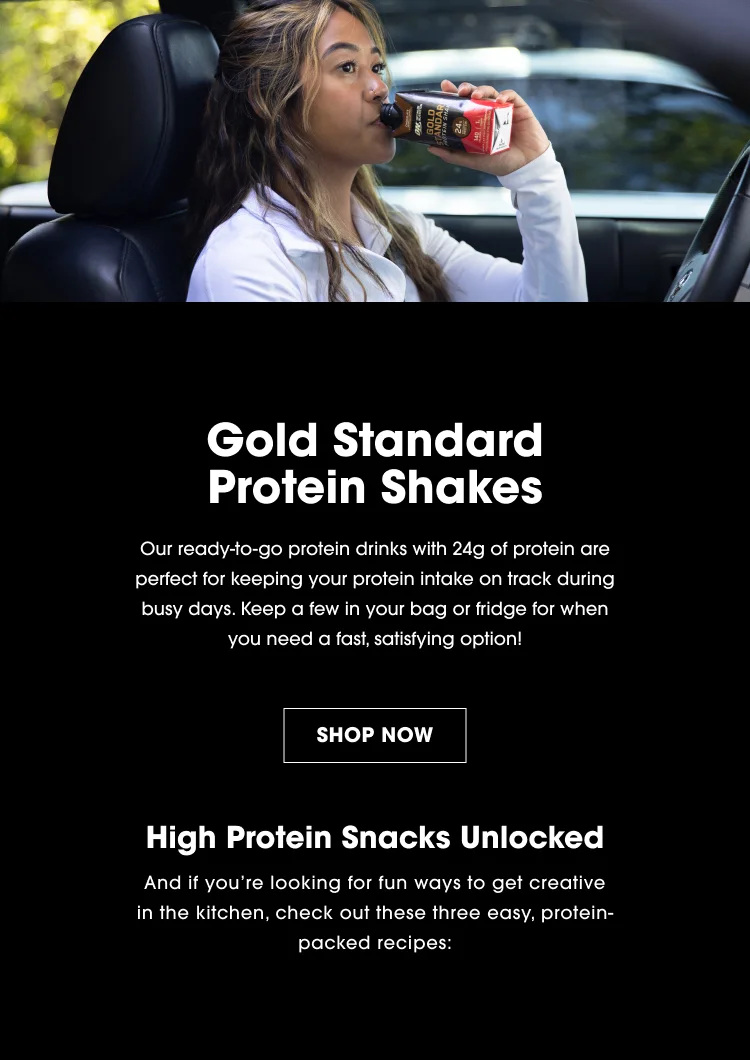 Gold Standard Protein Shakes Our ready-to-go protein drinks with 24g of protein are perfect for keeping your protein intake on track during busy days. Keep a few in your bag or fridge for when you need a fast, satisfying option! SHOP NOW High Protein Snacks Unlocked And if you're looking for fun ways to get creative in the kitchen, check out these three easy, protein-packed recipes: