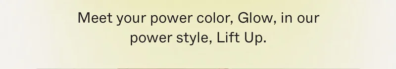 Meet your power color, Glow, in our power style, Lift Up.